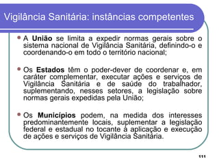 Vigilância Sanitária: instâncias competentes
A União se limita a expedir normas gerais sobre o
sistema nacional de Vigilância Sanitária, definindo-o e
coordenando-o em todo o território nacional;
Os Estados têm o poder-dever de coordenar e, em
caráter complementar, executar ações e serviços de
Vigilância Sanitária e de saúde do trabalhador,
suplementando, nesses setores, a legislação sobre
normas gerais expedidas pela União;
Os Municípios podem, na medida dos interesses
predominantemente locais, suplementar a legislação
federal e estadual no tocante à aplicação e execução
de ações e serviços de Vigilância Sanitária.
111
 