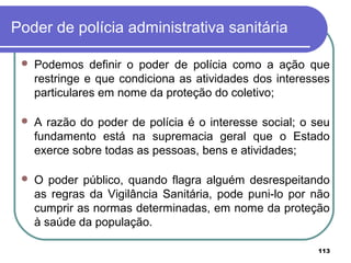 Poder de polícia administrativa sanitária
 Podemos definir o poder de polícia como a ação que
restringe e que condiciona as atividades dos interesses
particulares em nome da proteção do coletivo;
 A razão do poder de polícia é o interesse social; o seu
fundamento está na supremacia geral que o Estado
exerce sobre todas as pessoas, bens e atividades;
 O poder público, quando flagra alguém desrespeitando
as regras da Vigilância Sanitária, pode puni-lo por não
cumprir as normas determinadas, em nome da proteção
à saúde da população.
113
 