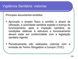 Vigilância Sanitária: vistorias
Principais documentos emitidos:
 Aprovado o projeto físico e emitido o alvará de
utilização, a autoridade sanitária expede a licença de
funcionamento após a inspeção sanitária; as
condições relativas à estrutura e funcionamento
devem estar em conformidade com a legislação
sanitária vigente;
 Periodicamente são realizados vistorias com a
emissão do Termo Obrigatório a Cumprir (TOC).
115
 