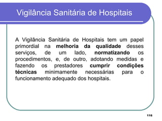 Vigilância Sanitária de Hospitais
A Vigilância Sanitária de Hospitais tem um papel
primordial na melhoria da qualidade desses
serviços, de um lado, normatizando os
procedimentos, e, de outro, adotando medidas e
fazendo os prestadores cumprir condições
técnicas minimamente necessárias para o
funcionamento adequado dos hospitais.
116
 