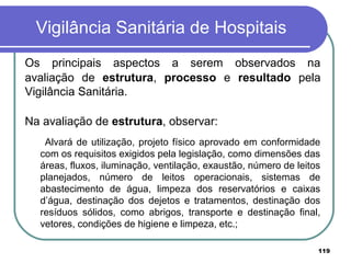 Vigilância Sanitária de Hospitais
Os principais aspectos a serem observados na
avaliação de estrutura, processo e resultado pela
Vigilância Sanitária.
Na avaliação de estrutura, observar:
Alvará de utilização, projeto físico aprovado em conformidade
com os requisitos exigidos pela legislação, como dimensões das
áreas, fluxos, iluminação, ventilação, exaustão, número de leitos
planejados, número de leitos operacionais, sistemas de
abastecimento de água, limpeza dos reservatórios e caixas
d’água, destinação dos dejetos e tratamentos, destinação dos
resíduos sólidos, como abrigos, transporte e destinação final,
vetores, condições de higiene e limpeza, etc.;
119
 