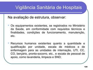 Vigilância Sanitária de Hospitais
Na avaliação de estrutura, observar:
 Os equipamentos existentes, se registrados no Ministério
da Saúde, em conformidade com requisitos técnicos e
finalidades, condições de funcionamento, manutenção,
etc.
 Recursos humanos existentes quanto a quantidade e
qualificação por unidade, escala de médicos e de
enfermagem para as unidades de internação, UTI, CC,
CO, berçário, pronto-socorro, etc., e escala de pessoal de
apoio, como lavanderia, limpeza e SND;
120
 
