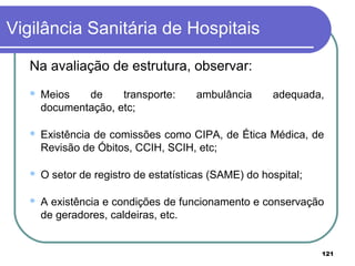 Vigilância Sanitária de Hospitais
Na avaliação de estrutura, observar:
 Meios de transporte: ambulância adequada,
documentação, etc;
 Existência de comissões como CIPA, de Ética Médica, de
Revisão de Óbitos, CCIH, SCIH, etc;
 O setor de registro de estatísticas (SAME) do hospital;
 A existência e condições de funcionamento e conservação
de geradores, caldeiras, etc.
121
 
