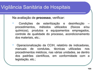 Na avaliação de processo, verificar:
 Condições de esterilização e desinfecção –
procedimentos, métodos utilizados (físicos e/ou
químicos), produtos e equipamentos empregados,
controle de qualidade do processo, acondicionamento
dos materiais, etc.;
 Operacionalização da CCIH, relatório de indicadores,
manuais de condutas, técnicas utilizadas nos
procedimentos médicos, nas várias unidades, se dentro
dos padrões científicos, em conformidade com a
legislação, etc.;
Vigilância Sanitária de Hospitais
122
 