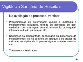Na avaliação de processo, verificar:
 Procedimentos de enfermagem quanto a materiais e
medicamentos utilizados, formas de aplicação ou uso,
cuidados com sondagem vesical, entubação orotraqueal,
intracath, nutrição parenteral, etc;
 Condições do almoxarifado, da farmácia ou dispensário de
medicamentos, se há controle de estoque e de prazos de
validade, condições de limpeza e higiene, armazenamento,
etc;
 Treinamentos realizados.
Vigilância Sanitária de Hospitais
124
 