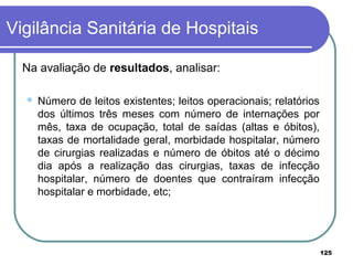 Na avaliação de resultados, analisar:
 Número de leitos existentes; leitos operacionais; relatórios
dos últimos três meses com número de internações por
mês, taxa de ocupação, total de saídas (altas e óbitos),
taxas de mortalidade geral, morbidade hospitalar, número
de cirurgias realizadas e número de óbitos até o décimo
dia após a realização das cirurgias, taxas de infecção
hospitalar, número de doentes que contraíram infecção
hospitalar e morbidade, etc;
Vigilância Sanitária de Hospitais
125
 