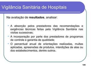 Na avaliação de resultados, analisar:
 A absorção pelos prestadores das recomendações e
exigências técnicas feitas pela Vigilância Sanitária nas
visitas sucessivas;
 A incorporação por parte dos prestadores de programas
de controle e garantia de qualidade;
 O percentual anual de orientações realizadas, multas
aplicadas, apreensões de produtos, interdições de alas ou
dos estabelecimentos, dentre outros.
Vigilância Sanitária de Hospitais
126
 