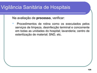 Na avaliação de processo, verificar:
 Procedimentos de rotina como os executados pelos
serviços de limpeza, desinfecção terminal e concorrente
em todas as unidades do hospital; lavanderia; centro de
esterilização de material; SND, etc.
Vigilância Sanitária de Hospitais
128
 