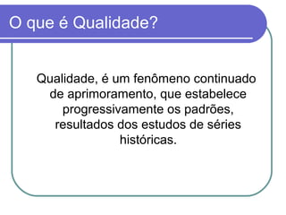 O que é Qualidade?
Qualidade, é um fenômeno continuado
de aprimoramento, que estabelece
progressivamente os padrões,
resultados dos estudos de séries
históricas.
 