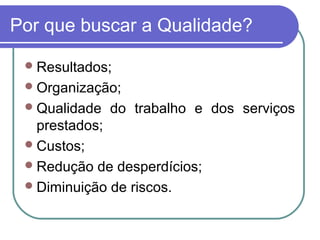 Por que buscar a Qualidade?
Resultados;
Organização;
Qualidade do trabalho e dos serviços
prestados;
Custos;
Redução de desperdícios;
Diminuição de riscos.
 
