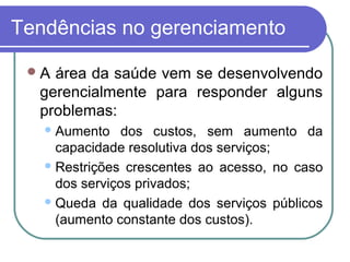 Tendências no gerenciamento
A área da saúde vem se desenvolvendo
gerencialmente para responder alguns
problemas:
Aumento dos custos, sem aumento da
capacidade resolutiva dos serviços;
Restrições crescentes ao acesso, no caso
dos serviços privados;
Queda da qualidade dos serviços públicos
(aumento constante dos custos).
 