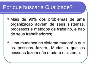 Por que buscar a Qualidade?
Mais de 90% dos problemas de uma
organização advêm de seus sistemas,
processos e métodos de trabalho, e não
de seus trabalhadores;
Uma mudança no sistema mudará o que
as pessoas fazem. Mudar o que as
pessoas fazem não mudará o sistema.
 