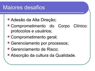Maiores desafios
Adesão da Alta Direção;
Comprometimento do Corpo Clínico:
protocolos e usuários;
Comprometimento geral;
Gerenciamento por processos;
Gerenciamento de Risco;
Absorção da cultura da Qualidade.
 
