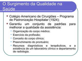 O Surgimento da Qualidade na
Saúde
 Colégio Americano de Cirurgiões – Programa
de Padronização Hospitalar (1924);
 Garantiu um conjunto de padrões para
melhorar a qualidade da assistência:
 Organização do corpo médico;
 Exercício da profissão;
 Conceito do corpo clínico;
 Preenchimento do prontuário;
 Recursos diagnósticos e terapêuticos, e a
existência de um laboratório clínico e departamento
de radiologia.
 