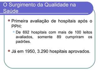 O Surgimento da Qualidade na
Saúde
Primeira avaliação de hospitais após o
PPH:
De 692 hospitais com mais de 100 leitos
avaliados, somente 89 cumpriram os
padrões.
Já em 1950, 3.290 hospitais aprovados.
 