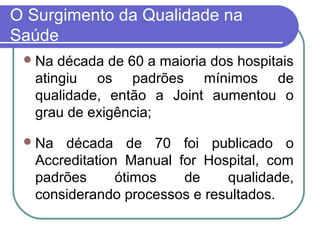 O Surgimento da Qualidade na
Saúde
Na década de 60 a maioria dos hospitais
atingiu os padrões mínimos de
qualidade, então a Joint aumentou o
grau de exigência;
Na década de 70 foi publicado o
Accreditation Manual for Hospital, com
padrões ótimos de qualidade,
considerando processos e resultados.
 