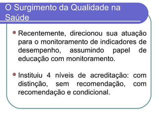 O Surgimento da Qualidade na
Saúde
Recentemente, direcionou sua atuação
para o monitoramento de indicadores de
desempenho, assumindo papel de
educação com monitoramento.
Instituiu 4 níveis de acreditação: com
distinção, sem recomendação, com
recomendação e condicional.
 