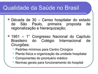 Qualidade da Saúde no Brasil
 Década de 30 – Censo hospitalar do estado
de São Paulo, primeira proposta de
regionalização e hierarquização;
 1951 – 1° Congresso Nacional do Capítulo
Brasileiro do Colégio Internacional de
Cirurgiões:
 Padrões mínimos para Centro Cirúrgico
 Planta física e organização da unidade hospitalar
 Componentes do prontuário médico
 Normas gerais para funcionamento do hospital
 