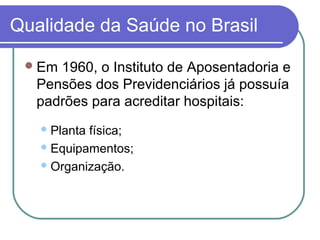 Qualidade da Saúde no Brasil
Em 1960, o Instituto de Aposentadoria e
Pensões dos Previdenciários já possuía
padrões para acreditar hospitais:
Planta física;
Equipamentos;
Organização.
 