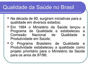 Qualidade da Saúde no Brasil
 Na década de 90, surgiram iniciativas para a
qualidade em diversos estados;
 Em 1994 o Ministério da Saúde lançou o
Programa de Qualidade e estabeleceu a
Comissão Nacional de Qualidade e
Produtividade em Saúde;
 O Programa Brasileiro de Qualidade e
Produtividade estabeleceu a qualidade como
projeto prioritário para o Ministério da Saúde
para os anos de 97/98;
 