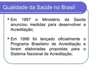 Qualidade da Saúde no Brasil
Em 1997 o Ministério da Saúde
anunciou medidas para desenvolver a
Acreditação;
Em 1998 foi lançado oficialmente o
Programa Brasileiro de Acreditação e
foram elaboradas propostas para o
Sistema Nacional de Acreditação;
 