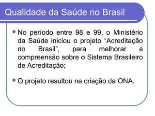 Qualidade da Saúde no Brasil
No período entre 98 e 99, o Ministério
da Saúde iniciou o projeto “Acreditação
no Brasil”, para melhorar a
compreensão sobre o Sistema Brasileiro
de Acreditação;
O projeto resultou na criação da ONA.
 