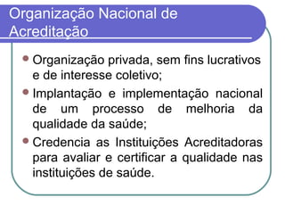 Organização Nacional de
Acreditação
Organização privada, sem fins lucrativos
e de interesse coletivo;
Implantação e implementação nacional
de um processo de melhoria da
qualidade da saúde;
Credencia as Instituições Acreditadoras
para avaliar e certificar a qualidade nas
instituições de saúde.
 