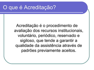 O que é Acreditação?
Acreditação é o procedimento de
avaliação dos recursos institucionais,
voluntário, periódico, reservado e
sigiloso, que tende a garantir a
qualidade da assistência através de
padrões previamente aceitos.
 