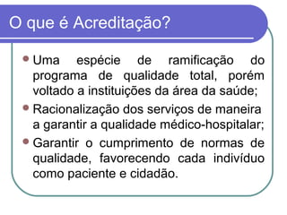 O que é Acreditação?
Uma espécie de ramificação do
programa de qualidade total, porém
voltado a instituições da área da saúde;
Racionalização dos serviços de maneira
a garantir a qualidade médico-hospitalar;
Garantir o cumprimento de normas de
qualidade, favorecendo cada indivíduo
como paciente e cidadão.
 