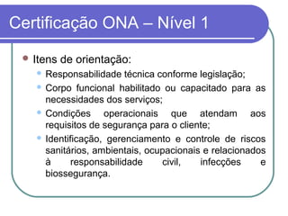 Certificação ONA – Nível 1
 Itens de orientação:
 Responsabilidade técnica conforme legislação;
 Corpo funcional habilitado ou capacitado para as
necessidades dos serviços;
 Condições operacionais que atendam aos
requisitos de segurança para o cliente;
 Identificação, gerenciamento e controle de riscos
sanitários, ambientais, ocupacionais e relacionados
à responsabilidade civil, infecções e
biossegurança.
 