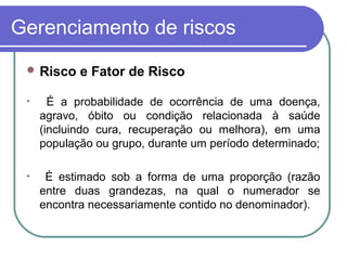 Gerenciamento de riscos
 Risco e Fator de Risco
• É a probabilidade de ocorrência de uma doença,
agravo, óbito ou condição relacionada à saúde
(incluindo cura, recuperação ou melhora), em uma
população ou grupo, durante um período determinado;
• É estimado sob a forma de uma proporção (razão
entre duas grandezas, na qual o numerador se
encontra necessariamente contido no denominador).
 