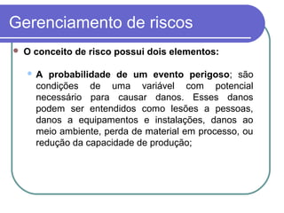 Gerenciamento de riscos
 O conceito de risco possui dois elementos:
 A probabilidade de um evento perigoso; são
condições de uma variável com potencial
necessário para causar danos. Esses danos
podem ser entendidos como lesões a pessoas,
danos a equipamentos e instalações, danos ao
meio ambiente, perda de material em processo, ou
redução da capacidade de produção;
 