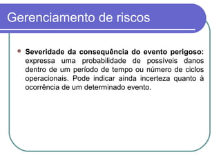 Gerenciamento de riscos
 Severidade da consequência do evento perigoso:
expressa uma probabilidade de possíveis danos
dentro de um período de tempo ou número de ciclos
operacionais. Pode indicar ainda incerteza quanto à
ocorrência de um determinado evento.
 