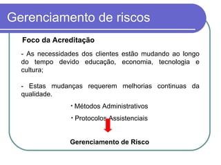 Gerenciamento de riscos
Foco da Acreditação
- As necessidades dos clientes estão mudando ao longo
do tempo devido educação, economia, tecnologia e
cultura;
- Estas mudanças requerem melhorias continuas da
qualidade.
• Métodos Administrativos
• Protocolos Assistenciais
Gerenciamento de Risco
 