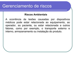 Gerenciamento de riscos
A ocorrência de lesões causadas por dispositivos
médicos pode estar relacionada ao equipamento, ao
operador, ao paciente, ou estar relacionada a outros
fatores, como por exemplo, o transporte externo e
interno, armazenamento ou instalação do produto.
Riscos Ambientais
 