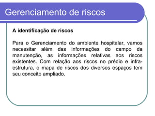 Gerenciamento de riscos
A identificação de riscos
Para o Gerenciamento do ambiente hospitalar, vamos
necessitar além das informações do campo da
manutenção, as informações relativas aos riscos
existentes. Com relação aos riscos no prédio e infra-
estrutura, o mapa de riscos dos diversos espaços tem
seu conceito ampliado.
 