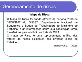 Gerenciamento de riscos
Mapa de Risco
O Mapa de Risco foi criado através da portaria nº 05 de
18/08/1992 do DNSST (Departamento Nacional de
Segurança e Saúde do Trabalhador) do Ministério do
Trabalho, e as informações sobre sua construção foram
transferidas para a NR-5 que trata da CIPA.
O mapa de Risco é uma representação gráfica dos
fatores de riscos existentes nos diversos locais de
trabalho.
(TEIXEIRA, P, p. 111,1996).
 