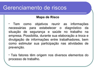 Gerenciamento de riscos
Mapa de Risco
• Tem como objetivos reunir as informações
necessárias para estabelecer o diagnóstico da
situação de segurança e saúde no trabalho na
empresa. Possibilita, durante sua elaboração a troca e
divulgação de informações entre trabalhadores, bem
como estimular sua participação nas atividades de
prevenção.
• Tais fatores têm origem nos diversos elementos do
processo de trabalho.
 