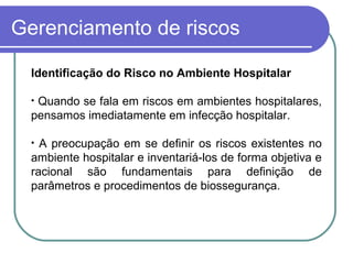 Gerenciamento de riscos
Identificação do Risco no Ambiente Hospitalar
• Quando se fala em riscos em ambientes hospitalares,
pensamos imediatamente em infecção hospitalar.
• A preocupação em se definir os riscos existentes no
ambiente hospitalar e inventariá-los de forma objetiva e
racional são fundamentais para definição de
parâmetros e procedimentos de biossegurança.
 