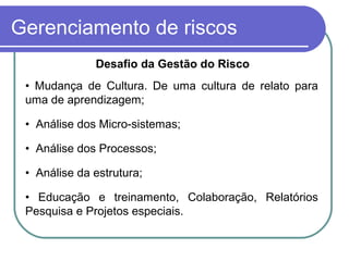 Gerenciamento de riscos
Desafio da Gestão do Risco
• Mudança de Cultura. De uma cultura de relato para
uma de aprendizagem;
• Análise dos Micro-sistemas;
• Análise dos Processos;
• Análise da estrutura;
• Educação e treinamento, Colaboração, Relatórios
Pesquisa e Projetos especiais.
 