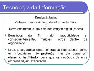 Tecnologia da Informação
Predominância:
Velha economia -> fluxo de informação físico
X
Nova economia -> fluxo de informação digital (redes)
 Benefícios da TI: maior produtividade e,
consequentemente, maiores lucros dentro da
organização.
 Logo, a segurança deve ser tratada não apenas como
um mecanismo de proteção, mas sim como um
elemento habilitador para que os negócios de uma
empresa sejam executados.
 