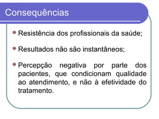 Consequências
Resistência dos profissionais da saúde;
Resultados não são instantâneos;
Percepção negativa por parte dos
pacientes, que condicionam qualidade
ao atendimento, e não à efetividade do
tratamento.
 