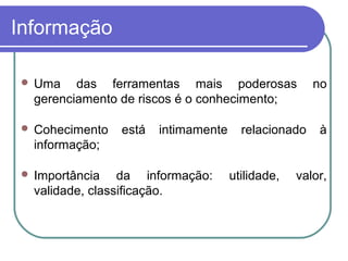Informação
 Uma das ferramentas mais poderosas no
gerenciamento de riscos é o conhecimento;
 Cohecimento está intimamente relacionado à
informação;
 Importância da informação: utilidade, valor,
validade, classificação.
 