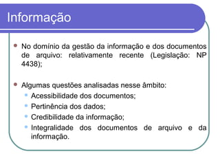 Informação
 No domínio da gestão da informação e dos documentos
de arquivo: relativamente recente (Legislação: NP
4438);
 Algumas questões analisadas nesse âmbito:
 Acessibilidade dos documentos;
 Pertinência dos dados;
 Credibilidade da informação;
 Integralidade dos documentos de arquivo e da
informação.
 