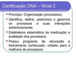 Certificação ONA – Nível 2
Princípio: Organização (processos);
Identifica, define, padroniza e gerencia
os processos e suas interações
sistemicamente;
Estabelece sistemática de medicação e
avaliação dos processos;
Possui programa de educação e
treinamento continuado, voltado para a
melhoria de processos.
 