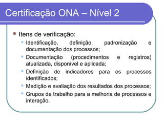 Certificação ONA – Nível 2
 Itens de verificação:
 Identificação, definição, padronização e
documentação dos processos;
 Documentação (procedimentos e registros)
atualizada, disponível e aplicada;
 Definição de indicadores para os processos
identificados;
 Medição e avaliação dos resultados dos processos;
 Grupos de trabalho para a melhoria de processos e
interação.
 