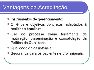 Vantagens da Acreditação
 Instrumentos de gerenciamento;
 Critérios e objetivos concretos, adaptados à
realidade brasileira;
 Uso do processo como ferramenta de
motivação, disseminação e consolidação da
Política de Qualidade;
 Qualidade da assistência;
 Segurança para os pacientes e profissionais.
 