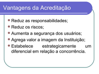 Vantagens da Acreditação
Reduz as responsabilidades;
Reduz os riscos;
Aumenta a segurança dos usuários;
Agrega valor a imagem da Instituição;
Estabelece estrategicamente um
diferencial em relação a concorrência.
 