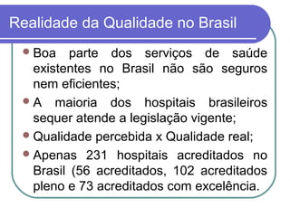 Realidade da Qualidade no Brasil
Boa parte dos serviços de saúde
existentes no Brasil não são seguros
nem eficientes;
A maioria dos hospitais brasileiros
sequer atende a legislação vigente;
Qualidade percebida x Qualidade real;
Apenas 231 hospitais acreditados no
Brasil (56 acreditados, 102 acreditados
pleno e 73 acreditados com excelência.
 