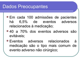 Dados Preocupantes
Em cada 100 admissões de pacientes
há 6,5% de eventos adversos
relacionados à medicação;
40 a 70% dos eventos adversos são
evitáveis;
Eventos adversos relacionados à
medicação são o tipo mais comum de
evento adverso não cirúrgico;
 